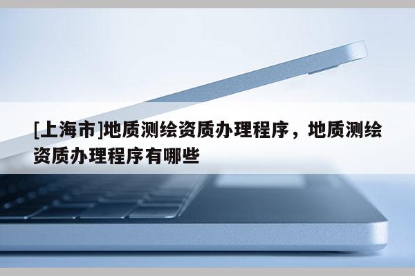 [上海市]地质测绘资质办理程序，地质测绘资质办理程序有哪些