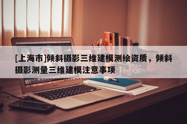 [上海市]倾斜摄影三维建模测绘资质，倾斜摄影测量三维建模注意事项