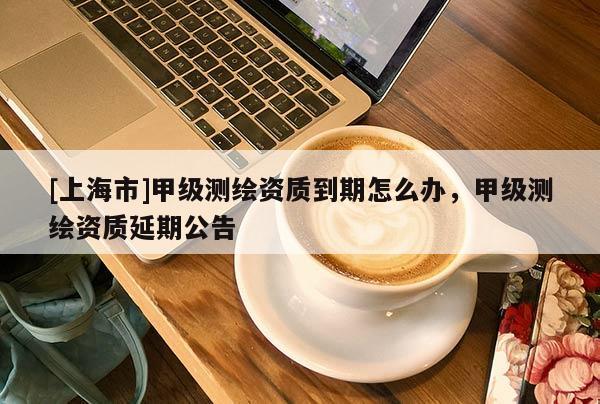 [上海市]甲级测绘资质到期怎么办，甲级测绘资质延期公告