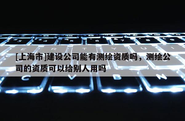 [上海市]建设公司能有测绘资质吗，测绘公司的资质可以给别人用吗