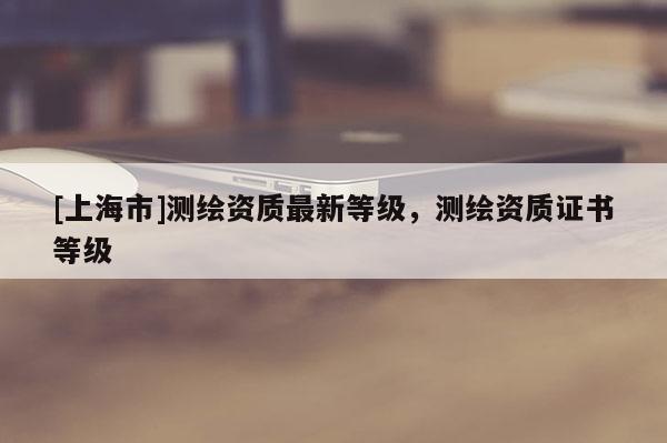 [上海市]测绘资质最新等级，测绘资质证书等级