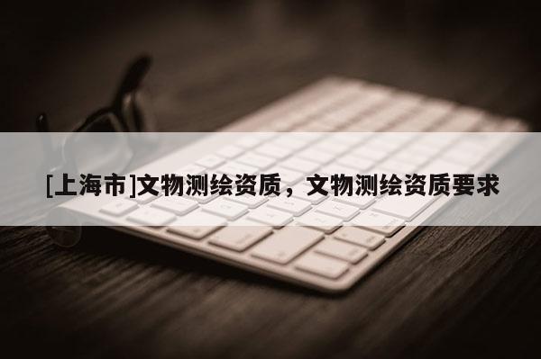 [上海市]文物测绘资质，文物测绘资质要求