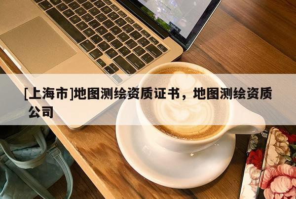 [上海市]地图测绘资质证书，地图测绘资质 公司