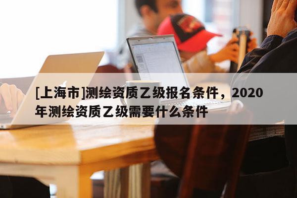 [上海市]测绘资质乙级报名条件，2020年测绘资质乙级需要什么条件