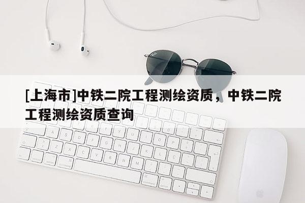 [上海市]中铁二院工程测绘资质，中铁二院工程测绘资质查询