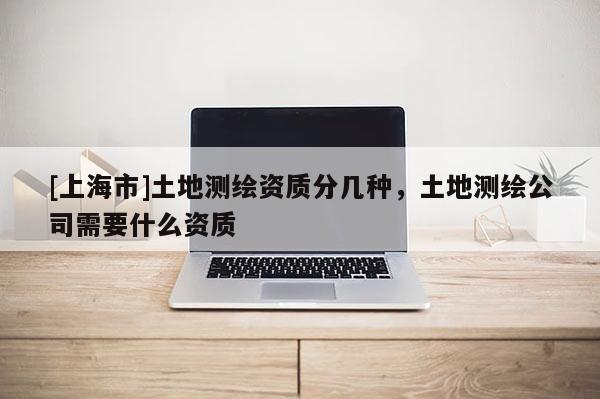 [上海市]土地测绘资质分几种，土地测绘公司需要什么资质