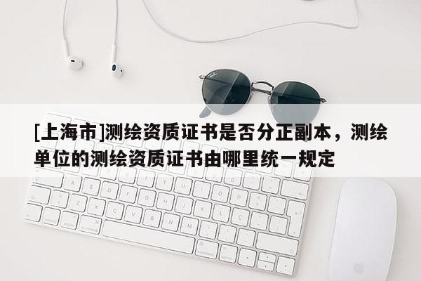 [上海市]测绘资质证书是否分正副本，测绘单位的测绘资质证书由哪里统一规定