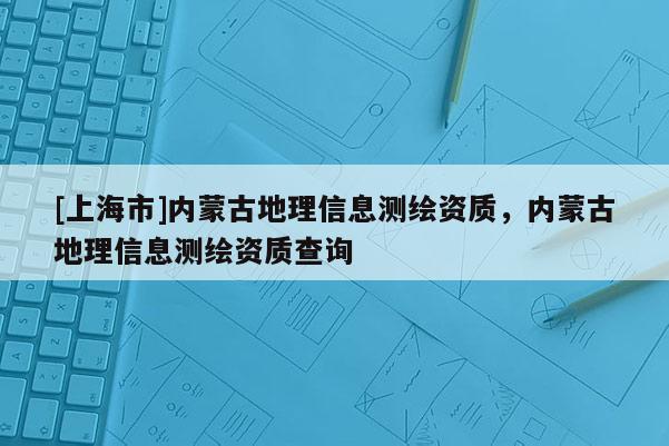 [上海市]内蒙古地理信息测绘资质，内蒙古地理信息测绘资质查询