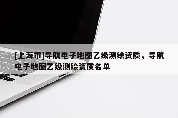 [上海市]导航电子地图乙级测绘资质，导航电子地图乙级测绘资质名单