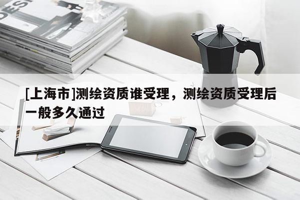 [上海市]测绘资质谁受理，测绘资质受理后一般多久通过