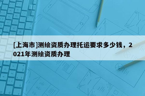 [上海市]测绘资质办理托运要求多少钱，2021年测绘资质办理