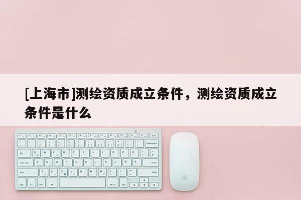 [上海市]测绘资质成立条件，测绘资质成立条件是什么