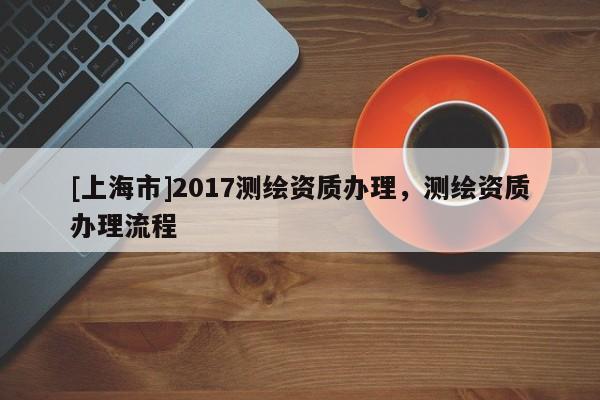 [上海市]2017测绘资质办理，测绘资质办理流程