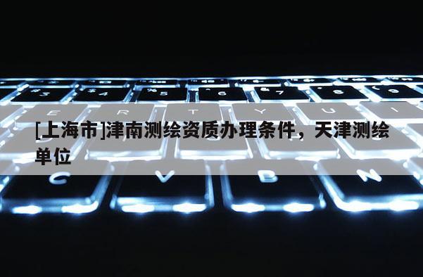 [上海市]津南测绘资质办理条件，天津测绘单位