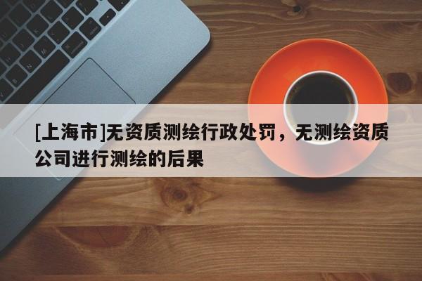 [上海市]无资质测绘行政处罚，无测绘资质公司进行测绘的后果