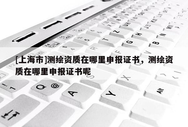 [上海市]测绘资质在哪里申报证书，测绘资质在哪里申报证书呢