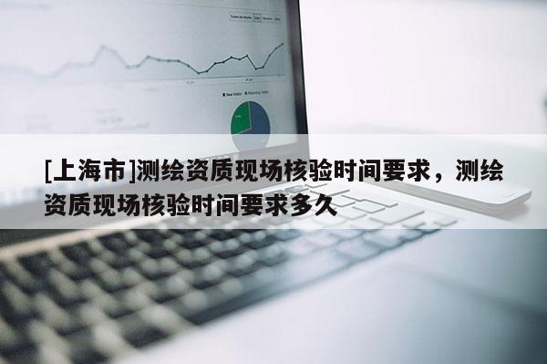 [上海市]测绘资质现场核验时间要求，测绘资质现场核验时间要求多久