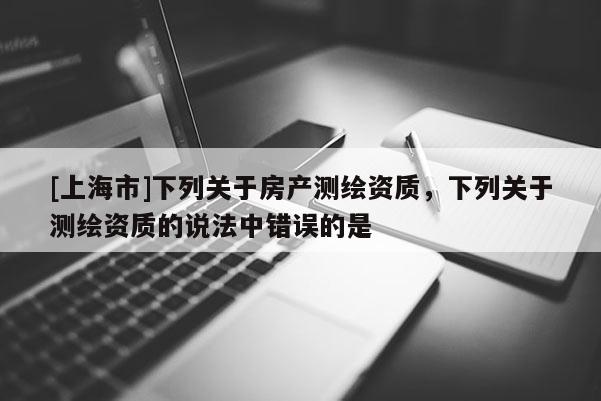 [上海市]下列关于房产测绘资质，下列关于测绘资质的说法中错误的是