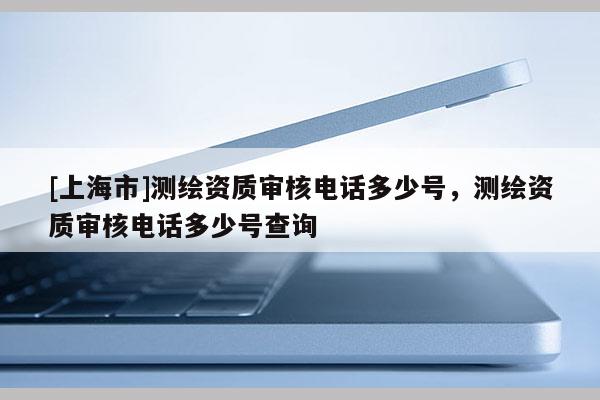 [上海市]测绘资质审核电话多少号，测绘资质审核电话多少号查询