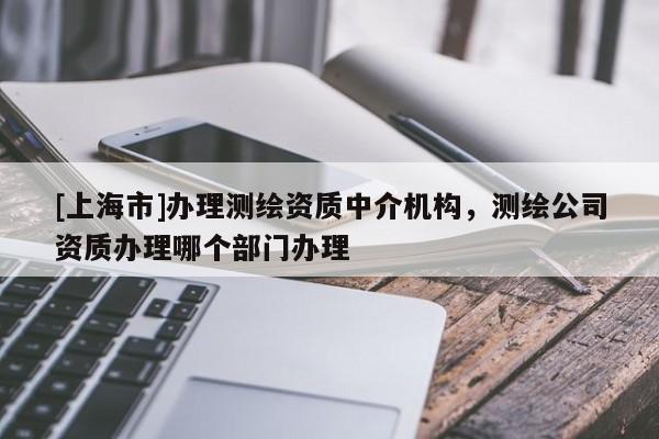 [上海市]办理测绘资质中介机构，测绘公司资质办理哪个部门办理