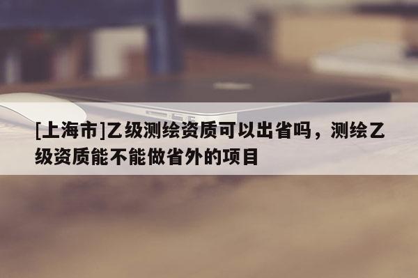 [上海市]乙级测绘资质可以出省吗，测绘乙级资质能不能做省外的项目
