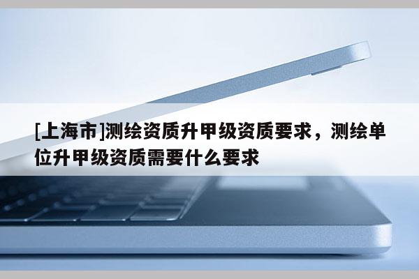 [上海市]测绘资质升甲级资质要求，测绘单位升甲级资质需要什么要求