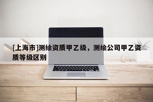 [上海市]测绘资质甲乙级，测绘公司甲乙资质等级区别