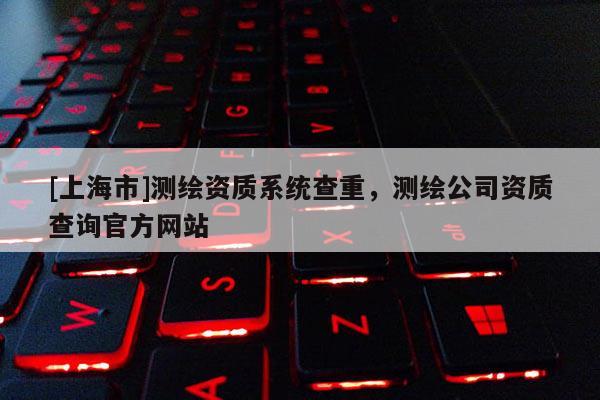 [上海市]测绘资质系统查重，测绘公司资质查询官方网站