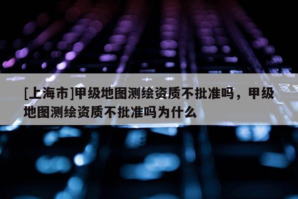 [上海市]甲级地图测绘资质不批准吗，甲级地图测绘资质不批准吗为什么