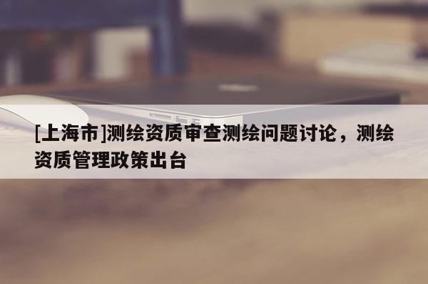 [上海市]测绘资质审查测绘问题讨论，测绘资质管理政策出台