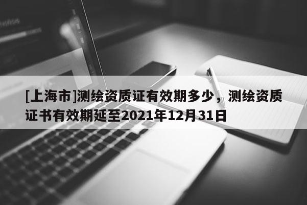 [上海市]测绘资质证有效期多少，测绘资质证书有效期延至2021年12月31日