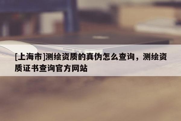 [上海市]测绘资质的真伪怎么查询，测绘资质证书查询官方网站
