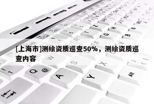 [上海市]测绘资质巡查50%，测绘资质巡查内容