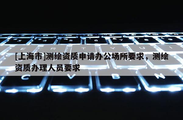 [上海市]测绘资质申请办公场所要求，测绘资质办理人员要求