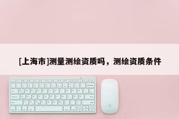 [上海市]测量测绘资质吗，测绘资质条件