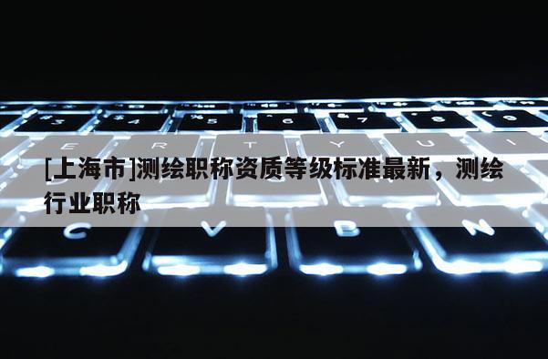 [上海市]测绘职称资质等级标准最新，测绘行业职称