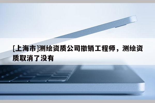 [上海市]测绘资质公司撤销工程师，测绘资质取消了没有