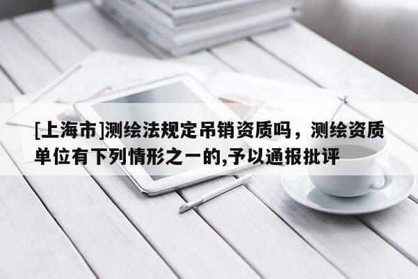 [上海市]测绘法规定吊销资质吗，测绘资质单位有下列情形之一的,予以通报批评