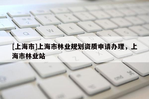 [上海市]上海市林业规划资质申请办理，上海市林业站