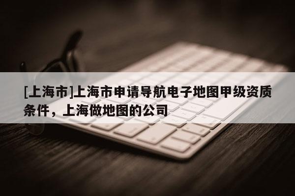 [上海市]上海市申请导航电子地图甲级资质条件，上海做地图的公司