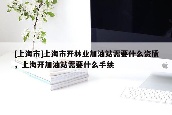 [上海市]上海市开林业加油站需要什么资质，上海开加油站需要什么手续