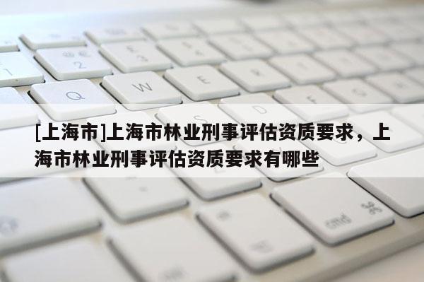 [上海市]上海市林业刑事评估资质要求，上海市林业刑事评估资质要求有哪些