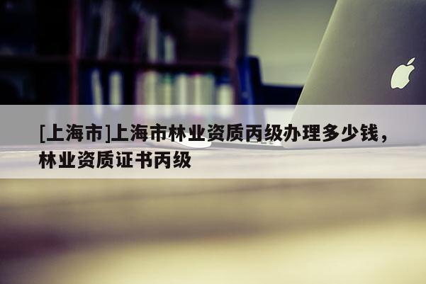 [上海市]上海市林业资质丙级办理多少钱，林业资质证书丙级