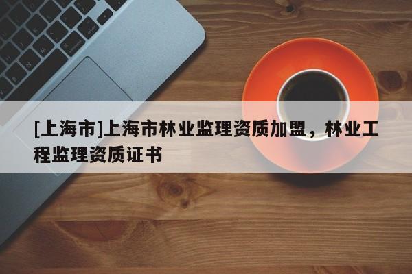 [上海市]上海市林业监理资质加盟，林业工程监理资质证书