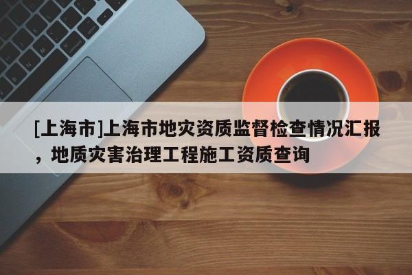 [上海市]上海市地灾资质监督检查情况汇报，地质灾害治理工程施工资质查询