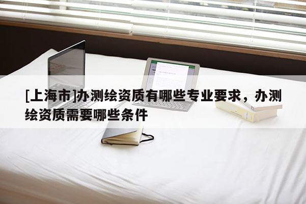 [上海市]办测绘资质有哪些专业要求，办测绘资质需要哪些条件