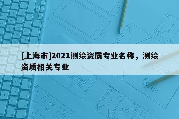 [上海市]2021测绘资质专业名称，测绘资质相关专业