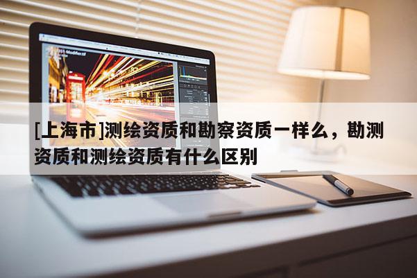 [上海市]测绘资质和勘察资质一样么，勘测资质和测绘资质有什么区别