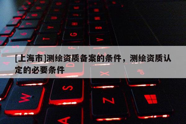 [上海市]测绘资质备案的条件，测绘资质认定的必要条件