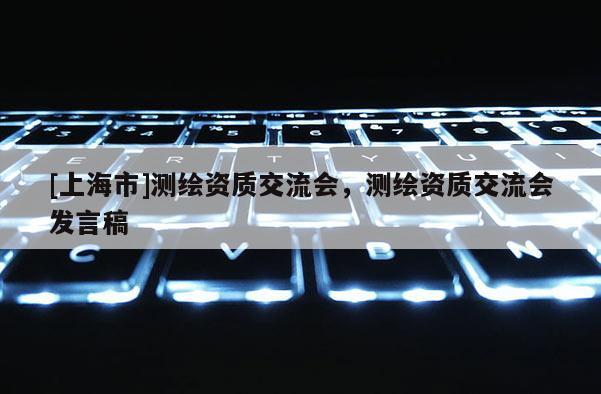 [上海市]测绘资质交流会，测绘资质交流会发言稿